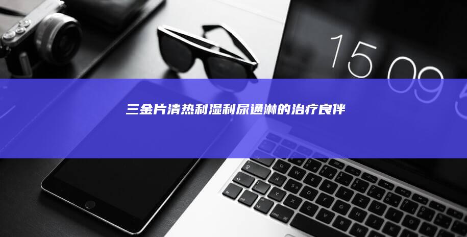 三金片：清热利湿、利尿通淋的治疗良伴